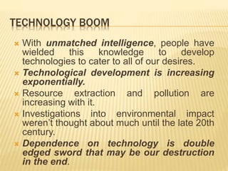 TECHNOLOGY BOOM
 With unmatched intelligence, people have
wielded this knowledge to develop
technologies to cater to all of our desires.
 Technological development is increasing
exponentially.
 Resource extraction and pollution are
increasing with it.
 Investigations into environmental impact
weren’t thought about much until the late 20th
century.
 Dependence on technology is double
edged sword that may be our destruction
in the end.
 