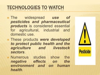 TECHNOLOGIES TO WATCH
 The widespread use of
pesticides and pharmaceutical
products is considered essential
for agricultural, industrial and
domestic use.
 These products were developed
to protect public health and the
agriculture and livestock
sectors.
 Numerous studies show the
negative effects on the
environment and on human
health.
 
