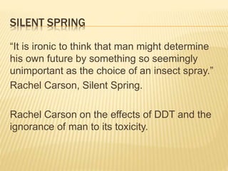 SILENT SPRING
“It is ironic to think that man might determine
his own future by something so seemingly
unimportant as the choice of an insect spray.”
Rachel Carson, Silent Spring.
Rachel Carson on the effects of DDT and the
ignorance of man to its toxicity.
 
