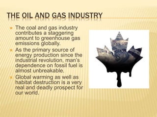 THE OIL AND GAS INDUSTRY
 The coal and gas industry
contributes a staggering
amount to greenhouse gas
emissions globally.
 As the primary source of
energy production since the
industrial revolution, man’s
dependence on fossil fuel is
almost unbreakable.
 Global warming as well as
habitat destruction is a very
real and deadly prospect for
our world.
 