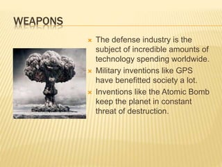 WEAPONS
 The defense industry is the
subject of incredible amounts of
technology spending worldwide.
 Military inventions like GPS
have benefitted society a lot.
 Inventions like the Atomic Bomb
keep the planet in constant
threat of destruction.
 