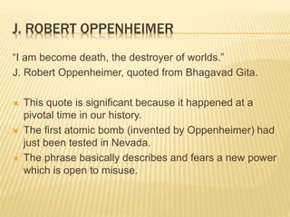 J. ROBERT OPPENHEIMER
“I am become death, the destroyer of worlds.”
J. Robert Oppenheimer, quoted from Bhagavad Gita.
 This quote is significant because it happened at a
pivotal time in our history.
 The first atomic bomb (invented by Oppenheimer) had
just been tested in Nevada.
 The phrase basically describes and fears a new power
which is open to misuse.
 