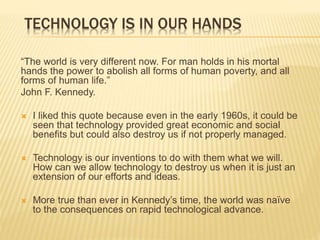 TECHNOLOGY IS IN OUR HANDS
“The world is very different now. For man holds in his mortal
hands the power to abolish all forms of human poverty, and all
forms of human life.”
John F. Kennedy.
 I liked this quote because even in the early 1960s, it could be
seen that technology provided great economic and social
benefits but could also destroy us if not properly managed.
 Technology is our inventions to do with them what we will.
How can we allow technology to destroy us when it is just an
extension of our efforts and ideas.
 More true than ever in Kennedy’s time, the world was naïve
to the consequences on rapid technological advance.
 