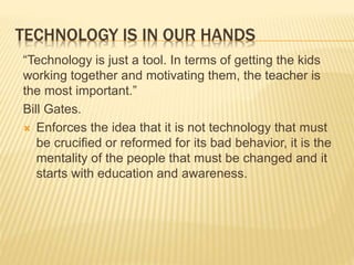 TECHNOLOGY IS IN OUR HANDS
“Technology is just a tool. In terms of getting the kids
working together and motivating them, the teacher is
the most important.”
Bill Gates.
 Enforces the idea that it is not technology that must
be crucified or reformed for its bad behavior, it is the
mentality of the people that must be changed and it
starts with education and awareness.
 
