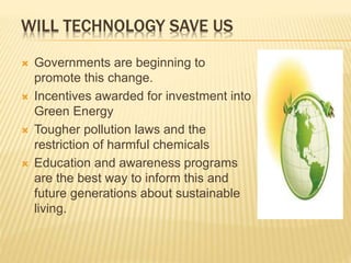 WILL TECHNOLOGY SAVE US
 Governments are beginning to
promote this change.
 Incentives awarded for investment into
Green Energy
 Tougher pollution laws and the
restriction of harmful chemicals
 Education and awareness programs
are the best way to inform this and
future generations about sustainable
living.
 