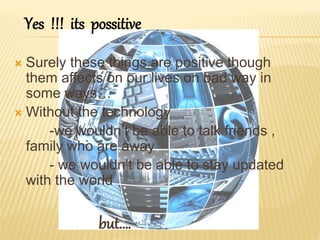  Surely these things are positive though
them affects on our lives on bad way in
some ways…
 Without the technology
-we wouldn’t be able to talk friends ,
family who are away
- we wouldn’t be able to stay updated
with the world
but….
Yes !!! its possitive
 