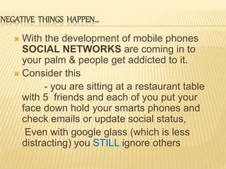 NEGATIVE THINGS HAPPEN…
 With the development of mobile phones
SOCIAL NETWORKS are coming in to
your palm & people get addicted to it.
 Consider this
- you are sitting at a restaurant table
with 5 friends and each of you put your
face down hold your smarts phones and
check emails or update social status,
Even with google glass (which is less
distracting) you STILL ignore others
 