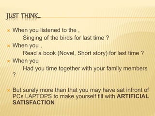 JUST THINK…
 When you listened to the ,
Singing of the birds for last time ?
 When you ,
Read a book (Novel, Short story) for last time ?
 When you
Had you time together with your family members
?
 But surely more than that you may have sat infront of
PCs LAPTOPS to make yourself fill with ARTIFICIAL
SATISFACTION
 