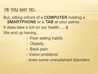OR YOU MAY DO…
But, sitting infront of a COMPUTER holding a
SMARTPHONE or a TAB at your palms
It does take a toll on our health…. &
We end up having ,
- Poor eating habits
- Obesity
- Back pain
- Vision problems
- even some unexplained disorders
 