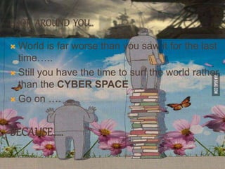 LOOK AROUND YOU..
 World is far worse than you saw it for the last
time…..
 Still you have the time to surf the world rather
than the CYBER SPACE
 Go on ….
BECAUSE…..
 