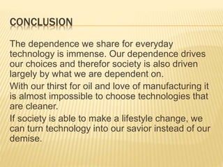 CONCLUSION
The dependence we share for everyday
technology is immense. Our dependence drives
our choices and therefor society is also driven
largely by what we are dependent on.
With our thirst for oil and love of manufacturing it
is almost impossible to choose technologies that
are cleaner.
If society is able to make a lifestyle change, we
can turn technology into our savior instead of our
demise.
 