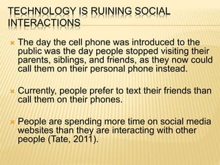 TECHNOLOGY IS RUINING SOCIAL
INTERACTIONS
 The day the cell phone was introduced to the
public was the day people stopped visiting their
parents, siblings, and friends, as they now could
call them on their personal phone instead.
 Currently, people prefer to text their friends than
call them on their phones.
 People are spending more time on social media
websites than they are interacting with other
people (Tate, 2011).
 
