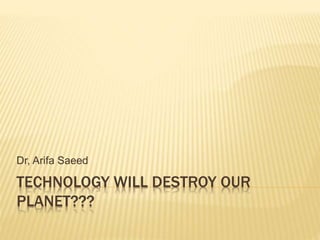 TECHNOLOGY WILL DESTROY OUR
PLANET???
Dr, Arifa Saeed
 