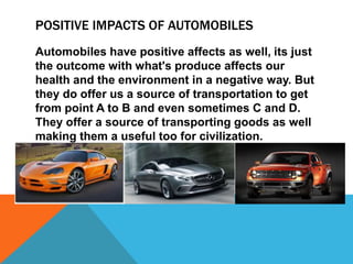 POSITIVE IMPACTS OF AUTOMOBILES
Automobiles have positive affects as well, its just
the outcome with what's produce affects our
health and the environment in a negative way. But
they do offer us a source of transportation to get
from point A to B and even sometimes C and D.
They offer a source of transporting goods as well
making them a useful too for civilization.
 