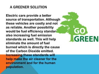 A GREENER SOLUTION

Electric cars provide a better
source of transportation. Although
these vehicles are costly and not
as reliable. Another possibility
would be fuel efficiency standards,
also increasing fuel emission
standards as well. This will help
eliminate the amount of fuel
burned which is directly the cause
of the Carbon Dioxide emitted.
Increasing these standards will
help make the air cleaner for the
environment and for the human
population.
 