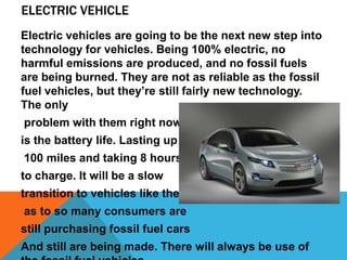 ELECTRIC VEHICLE
Electric vehicles are going to be the next new step into
technology for vehicles. Being 100% electric, no
harmful emissions are produced, and no fossil fuels
are being burned. They are not as reliable as the fossil
fuel vehicles, but they’re still fairly new technology.
The only
problem with them right now
is the battery life. Lasting up to
100 miles and taking 8 hours
to charge. It will be a slow
transition to vehicles like these
as to so many consumers are
still purchasing fossil fuel cars
And still are being made. There will always be use of
 