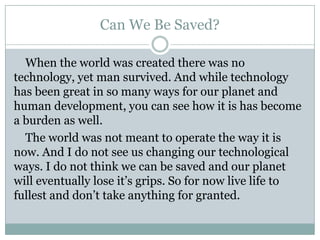 Can We Be Saved?

  When the world was created there was no
technology, yet man survived. And while technology
has been great in so many ways for our planet and
human development, you can see how it is has become
a burden as well.
  The world was not meant to operate the way it is
now. And I do not see us changing our technological
ways. I do not think we can be saved and our planet
will eventually lose it’s grips. So for now live life to
fullest and don’t take anything for granted.
 