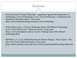 Sources

 Pros and Cons of Using Technology - Arguments Against the Importance of
  Technology | Use of Technology. (n.d.). Use of Technology - In Business and
  Education. Retrieved April 2, 2013, from
  http://www.useoftechnology.com/pros-cons-technology/

 Prison Planet.com » 5 Ways to Recharge, Enjoy Life Without Technology.
  (n.d.). Prison Planet.com . Retrieved April 2, 2013, from
  http://www.prisonplanet.com/5-ways-to-recharge-enjoy-life-without-
  technology.html

 REVKIN, A. C. (n.d.). Global Warming & Climate Change . Times Topics - The
  New York Times. Retrieved April 2, 2013, from
  http://topics.nytimes.com/top/news/science/topics/globalwarming/index.htm
  l
 