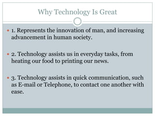 Why Technology Is Great

 1. Represents the innovation of man, and increasing
 advancement in human society.

 2. Technology assists us in everyday tasks, from
 heating our food to printing our news.

 3. Technology assists in quick communication, such
 as E-mail or Telephone, to contact one another with
 ease.
 