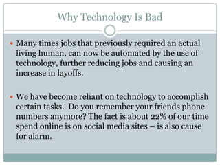 Why Technology Is Bad

 Many times jobs that previously required an actual
 living human, can now be automated by the use of
 technology, further reducing jobs and causing an
 increase in layoffs.

 We have become reliant on technology to accomplish
 certain tasks. Do you remember your friends phone
 numbers anymore? The fact is about 22% of our time
 spend online is on social media sites – is also cause
 for alarm.
 