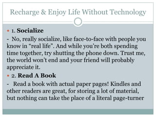Recharge & Enjoy Life Without Technology

 1. Socialize
- No, really socialize, like face-to-face with people you
know in “real life”. And while you’re both spending
time together, try shutting the phone down. Trust me,
the world won’t end and your friend will probably
appreciate it.
 2. Read A Book
- Read a book with actual paper pages! Kindles and
other readers are great, for storing a lot of material,
but nothing can take the place of a literal page-turner
 