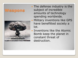 Weapons
 The defense industry is the
subject of incredible
amounts of technology
spending worldwide.
 Military inventions like GPS
have benefitted society a
lot.
 Inventions like the Atomic
Bomb keep the planet in
constant threat of
destruction.
 