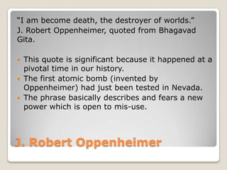 J. Robert Oppenheimer
“I am become death, the destroyer of worlds.”
J. Robert Oppenheimer, quoted from Bhagavad
Gita.
 This quote is significant because it happened at a
pivotal time in our history.
 The first atomic bomb (invented by
Oppenheimer) had just been tested in Nevada.
 The phrase basically describes and fears a new
power which is open to mis-use.
 