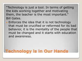 Technology is in Our Hands
“Technology is just a tool. In terms of getting
the kids working together and motivating
them, the teacher is the most important.”
Bill Gates.
 Enforces the idea that it is not technology
that must be crucified or reformed for its bad
behavior, it is the mentality of the people that
must be changed and it starts with education
and awareness.
 