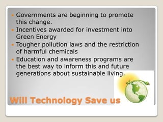 Will Technology Save us
 Governments are beginning to promote
this change.
 Incentives awarded for investment into
Green Energy
 Tougher pollution laws and the restriction
of harmful chemicals
 Education and awareness programs are
the best way to inform this and future
generations about sustainable living.
 