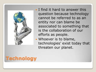 Technology
 I find it hard to answer this
question because technology
cannot be referred to as an
entity nor can blame be
associated to something that
is the collaboration of our
efforts as people.
 Whoever is to blame,
technologies’ exist today that
threaten our planet.
 