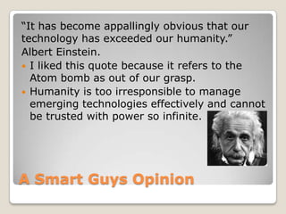 A Smart Guys Opinion
“It has become appallingly obvious that our
technology has exceeded our humanity.”
Albert Einstein.
 I liked this quote because it refers to the
Atom bomb as out of our grasp.
 Humanity is too irresponsible to manage
emerging technologies effectively and cannot
be trusted with power so infinite.
 