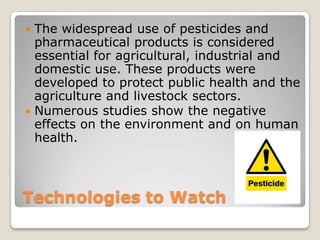 Technologies to Watch
 The widespread use of pesticides and
pharmaceutical products is considered
essential for agricultural, industrial and
domestic use. These products were
developed to protect public health and the
agriculture and livestock sectors.
 Numerous studies show the negative
effects on the environment and on human
health.
 