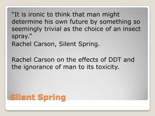 Silent Spring
“It is ironic to think that man might
determine his own future by something so
seemingly trivial as the choice of an insect
spray.”
Rachel Carson, Silent Spring.
Rachel Carson on the effects of DDT and
the ignorance of man to its toxicity.
 