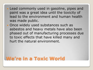 We’re in a Toxic World
 Lead commonly used in gasoline, pipes and
paint was a great idea until the toxicity of
lead to the environment and human health
was made public.
 Once widely used substances such as
asbestos and heavy metals have also been
phased out of manufacturing processes due
to toxic effects that have killed many and
hurt the natural environment.
 