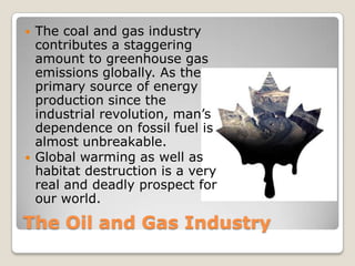 The Oil and Gas Industry
 The coal and gas industry
contributes a staggering
amount to greenhouse gas
emissions globally. As the
primary source of energy
production since the
industrial revolution, man’s
dependence on fossil fuel is
almost unbreakable.
 Global warming as well as
habitat destruction is a very
real and deadly prospect for
our world.
 
