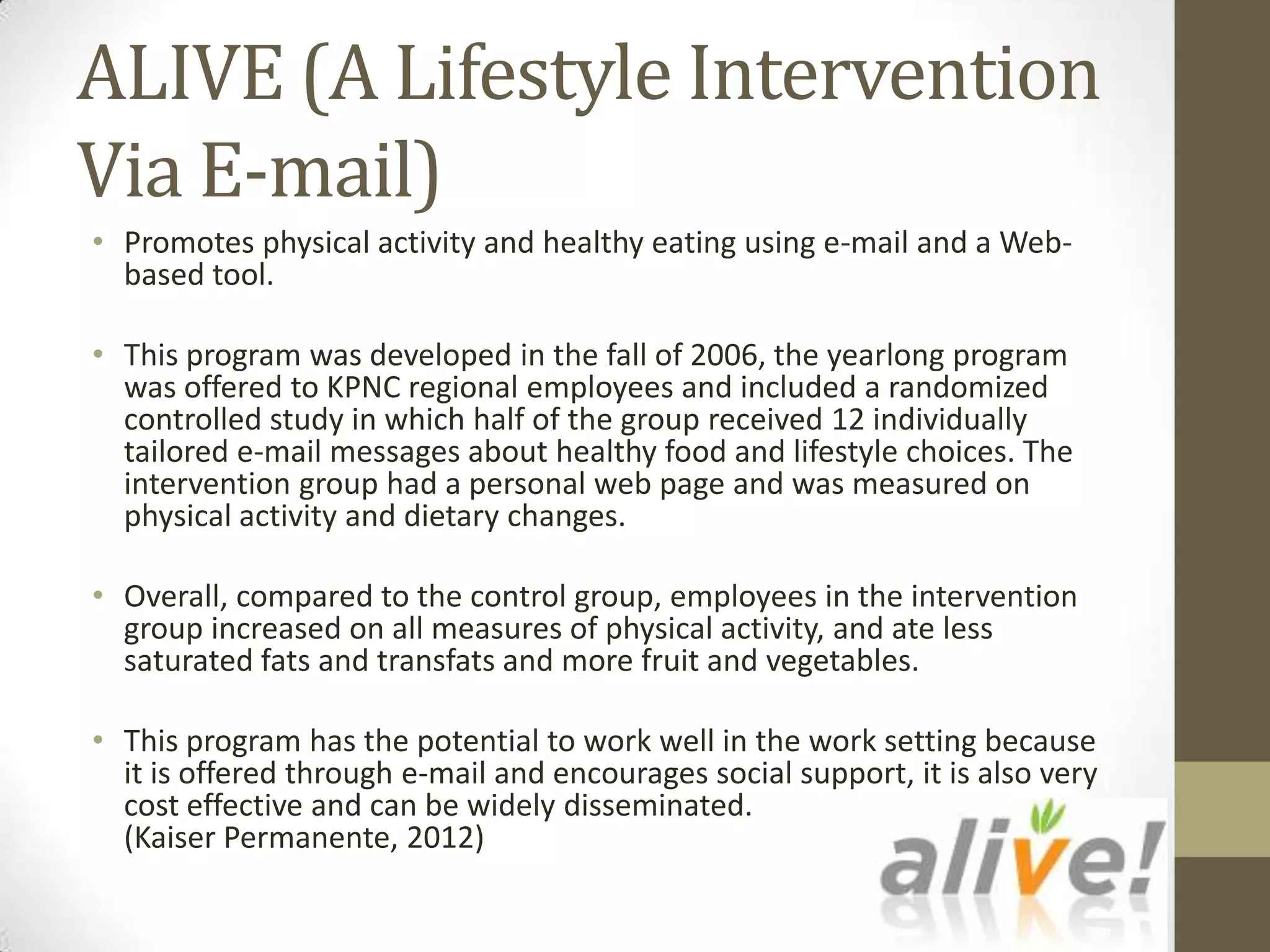 ALIVE (A Lifestyle Intervention
Via E-mail)
• Promotes physical activity and healthy eating using e-mail and a Web-
  based tool.

• This program was developed in the fall of 2006, the yearlong program
  was offered to KPNC regional employees and included a randomized
  controlled study in which half of the group received 12 individually
  tailored e-mail messages about healthy food and lifestyle choices. The
  intervention group had a personal web page and was measured on
  physical activity and dietary changes.

• Overall, compared to the control group, employees in the intervention
  group increased on all measures of physical activity, and ate less
  saturated fats and transfats and more fruit and vegetables.

• This program has the potential to work well in the work setting because
  it is offered through e-mail and encourages social support, it is also very
  cost effective and can be widely disseminated.
  (Kaiser Permanente, 2012)
 