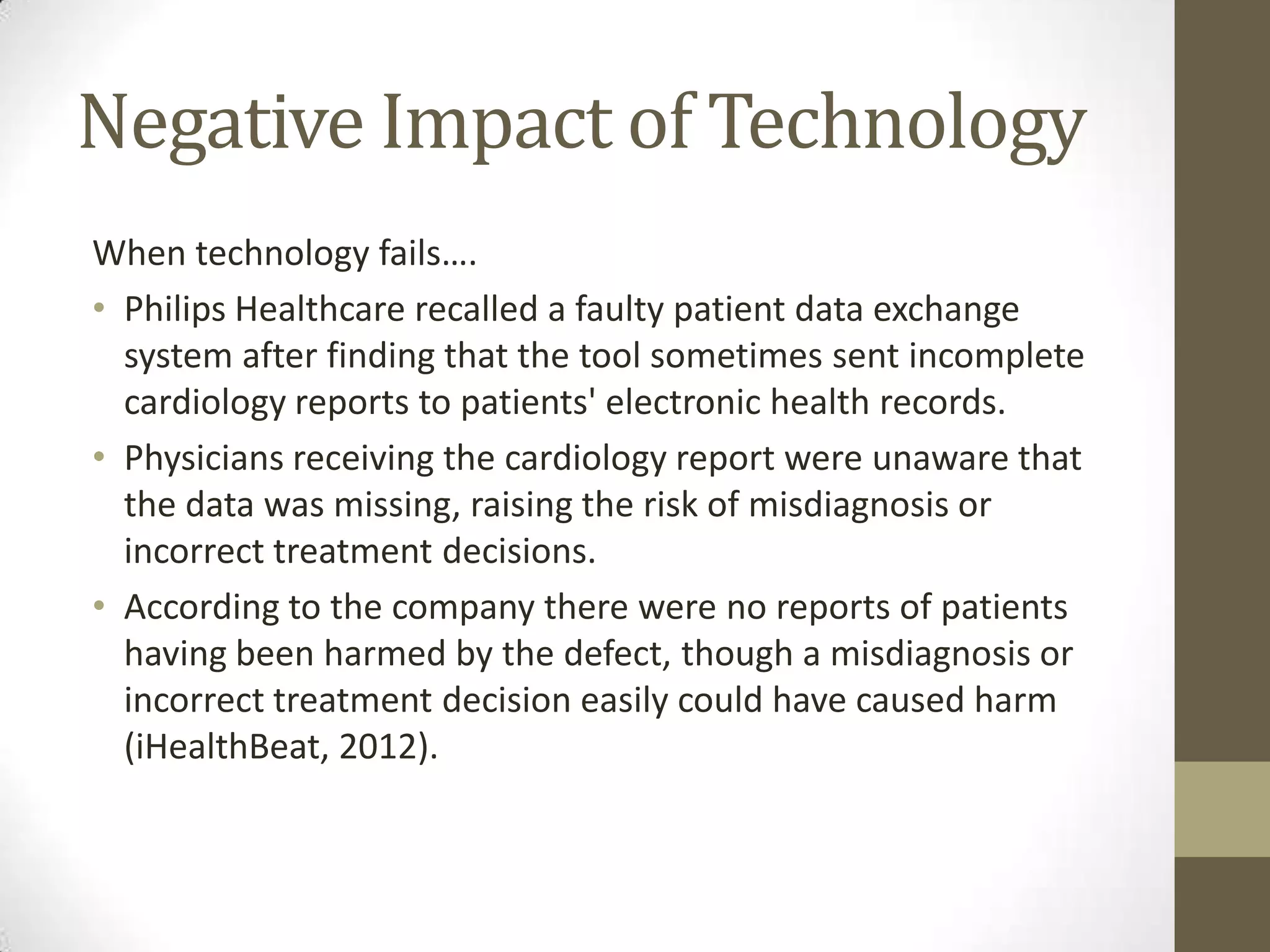 Negative Impact of Technology
When technology fails….
• Philips Healthcare recalled a faulty patient data exchange
  system after finding that the tool sometimes sent incomplete
  cardiology reports to patients' electronic health records.
• Physicians receiving the cardiology report were unaware that
  the data was missing, raising the risk of misdiagnosis or
  incorrect treatment decisions.
• According to the company there were no reports of patients
  having been harmed by the defect, though a misdiagnosis or
  incorrect treatment decision easily could have caused harm
  (iHealthBeat, 2012).
 