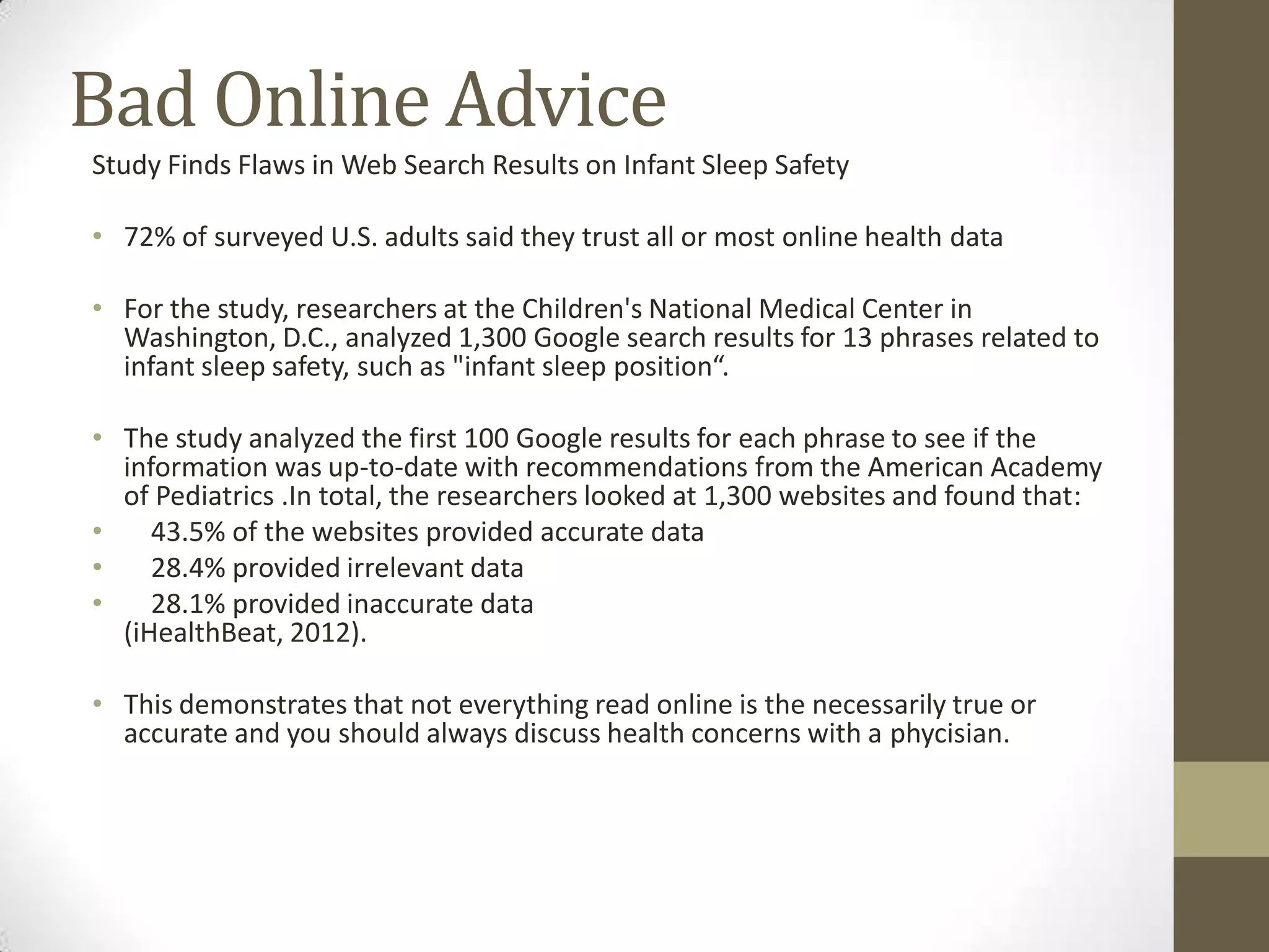 Bad Online Advice
Study Finds Flaws in Web Search Results on Infant Sleep Safety

• 72% of surveyed U.S. adults said they trust all or most online health data

• For the study, researchers at the Children's National Medical Center in
  Washington, D.C., analyzed 1,300 Google search results for 13 phrases related to
  infant sleep safety, such as "infant sleep position“.

• The study analyzed the first 100 Google results for each phrase to see if the
  information was up-to-date with recommendations from the American Academy
  of Pediatrics .In total, the researchers looked at 1,300 websites and found that:
•    43.5% of the websites provided accurate data
•    28.4% provided irrelevant data
•    28.1% provided inaccurate data
  (iHealthBeat, 2012).

• This demonstrates that not everything read online is the necessarily true or
  accurate and you should always discuss health concerns with a phycisian.
 
