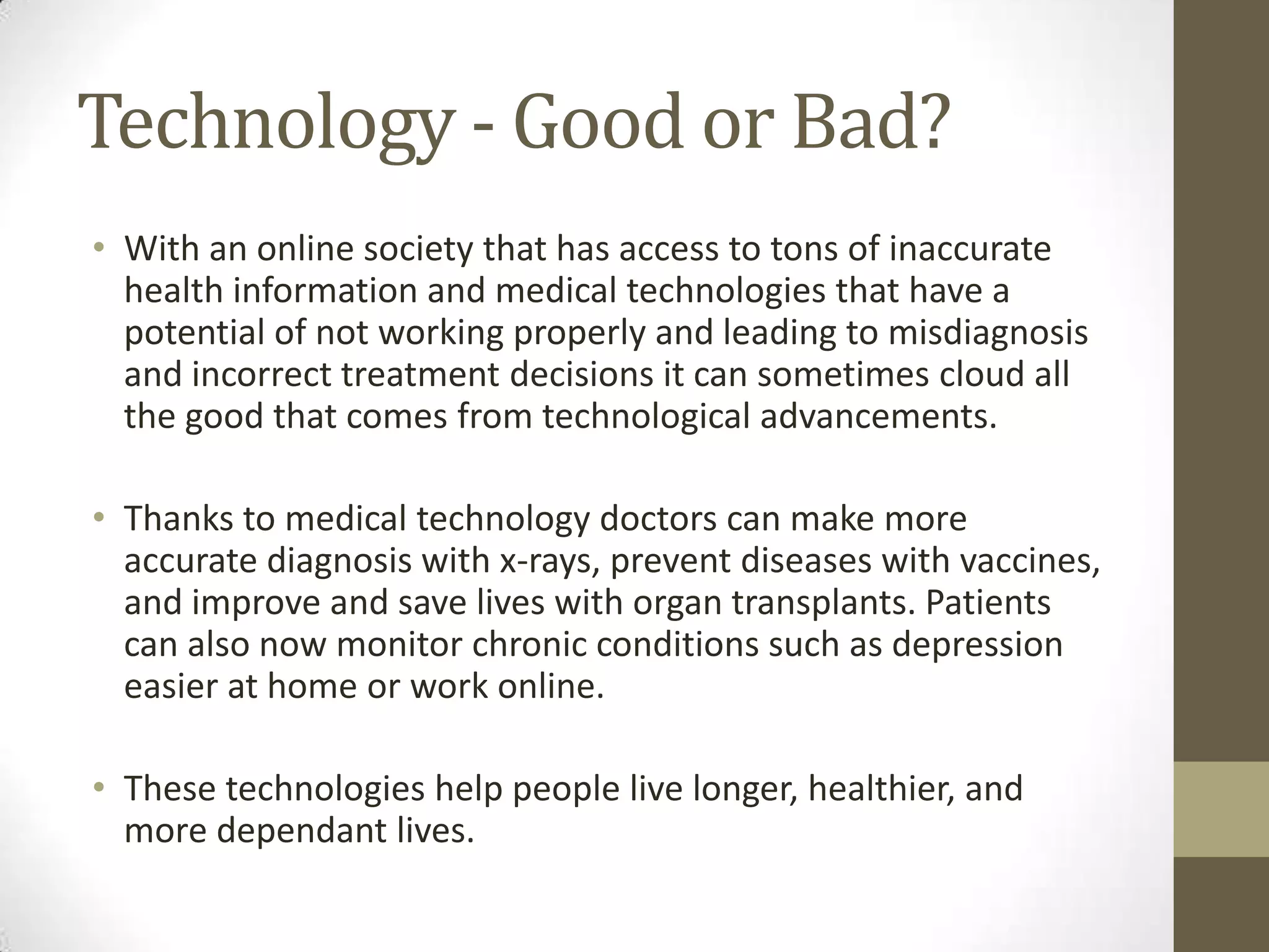 Technology - Good or Bad?
• With an online society that has access to tons of inaccurate
  health information and medical technologies that have a
  potential of not working properly and leading to misdiagnosis
  and incorrect treatment decisions it can sometimes cloud all
  the good that comes from technological advancements.

• Thanks to medical technology doctors can make more
  accurate diagnosis with x-rays, prevent diseases with vaccines,
  and improve and save lives with organ transplants. Patients
  can also now monitor chronic conditions such as depression
  easier at home or work online.

• These technologies help people live longer, healthier, and
  more dependant lives.
 