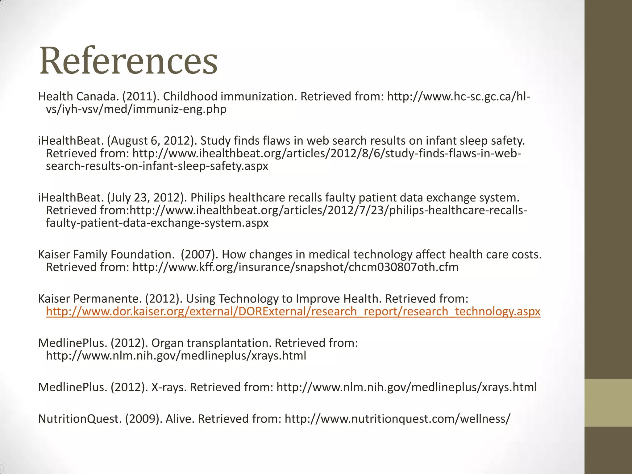 References
Health Canada. (2011). Childhood immunization. Retrieved from: http://www.hc-sc.gc.ca/hl-
 vs/iyh-vsv/med/immuniz-eng.php

iHealthBeat. (August 6, 2012). Study finds flaws in web search results on infant sleep safety.
  Retrieved from: http://www.ihealthbeat.org/articles/2012/8/6/study-finds-flaws-in-web-
  search-results-on-infant-sleep-safety.aspx

iHealthBeat. (July 23, 2012). Philips healthcare recalls faulty patient data exchange system.
  Retrieved from:http://www.ihealthbeat.org/articles/2012/7/23/philips-healthcare-recalls-
  faulty-patient-data-exchange-system.aspx

Kaiser Family Foundation. (2007). How changes in medical technology affect health care costs.
 Retrieved from: http://www.kff.org/insurance/snapshot/chcm030807oth.cfm

Kaiser Permanente. (2012). Using Technology to Improve Health. Retrieved from:
 http://www.dor.kaiser.org/external/DORExternal/research_report/research_technology.aspx

MedlinePlus. (2012). Organ transplantation. Retrieved from:
 http://www.nlm.nih.gov/medlineplus/xrays.html

MedlinePlus. (2012). X-rays. Retrieved from: http://www.nlm.nih.gov/medlineplus/xrays.html

NutritionQuest. (2009). Alive. Retrieved from: http://www.nutritionquest.com/wellness/
 