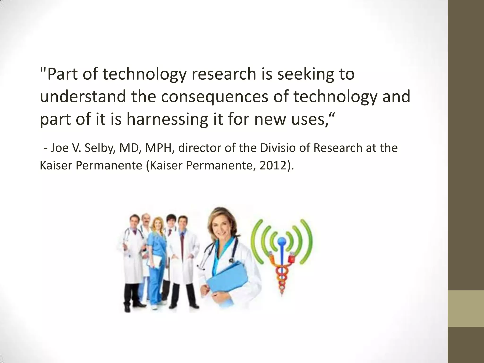 "Part of technology research is seeking to
understand the consequences of technology and
part of it is harnessing it for new uses,“
 - Joe V. Selby, MD, MPH, director of the Divisio of Research at the
Kaiser Permanente (Kaiser Permanente, 2012).
 