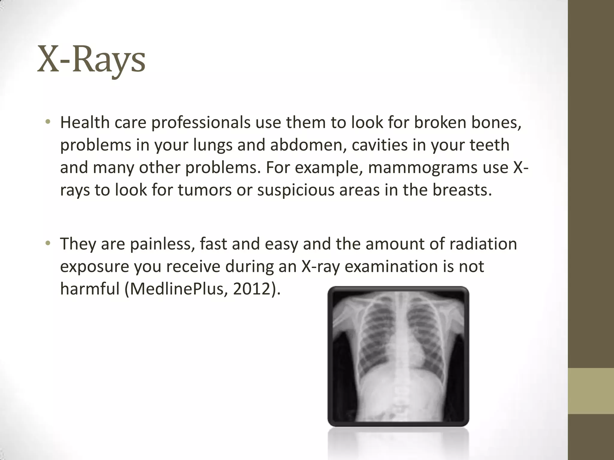 X-Rays
• Health care professionals use them to look for broken bones,
  problems in your lungs and abdomen, cavities in your teeth
  and many other problems. For example, mammograms use X-
  rays to look for tumors or suspicious areas in the breasts.

• They are painless, fast and easy and the amount of radiation
  exposure you receive during an X-ray examination is not
  harmful (MedlinePlus, 2012).
 