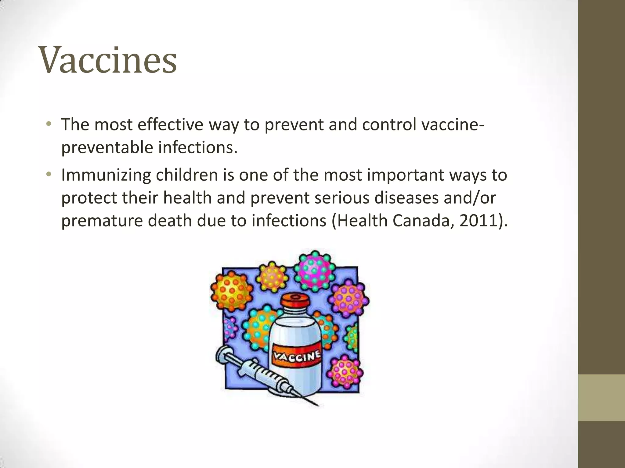 Vaccines
• The most effective way to prevent and control vaccine-
  preventable infections.
• Immunizing children is one of the most important ways to
  protect their health and prevent serious diseases and/or
  premature death due to infections (Health Canada, 2011).
 