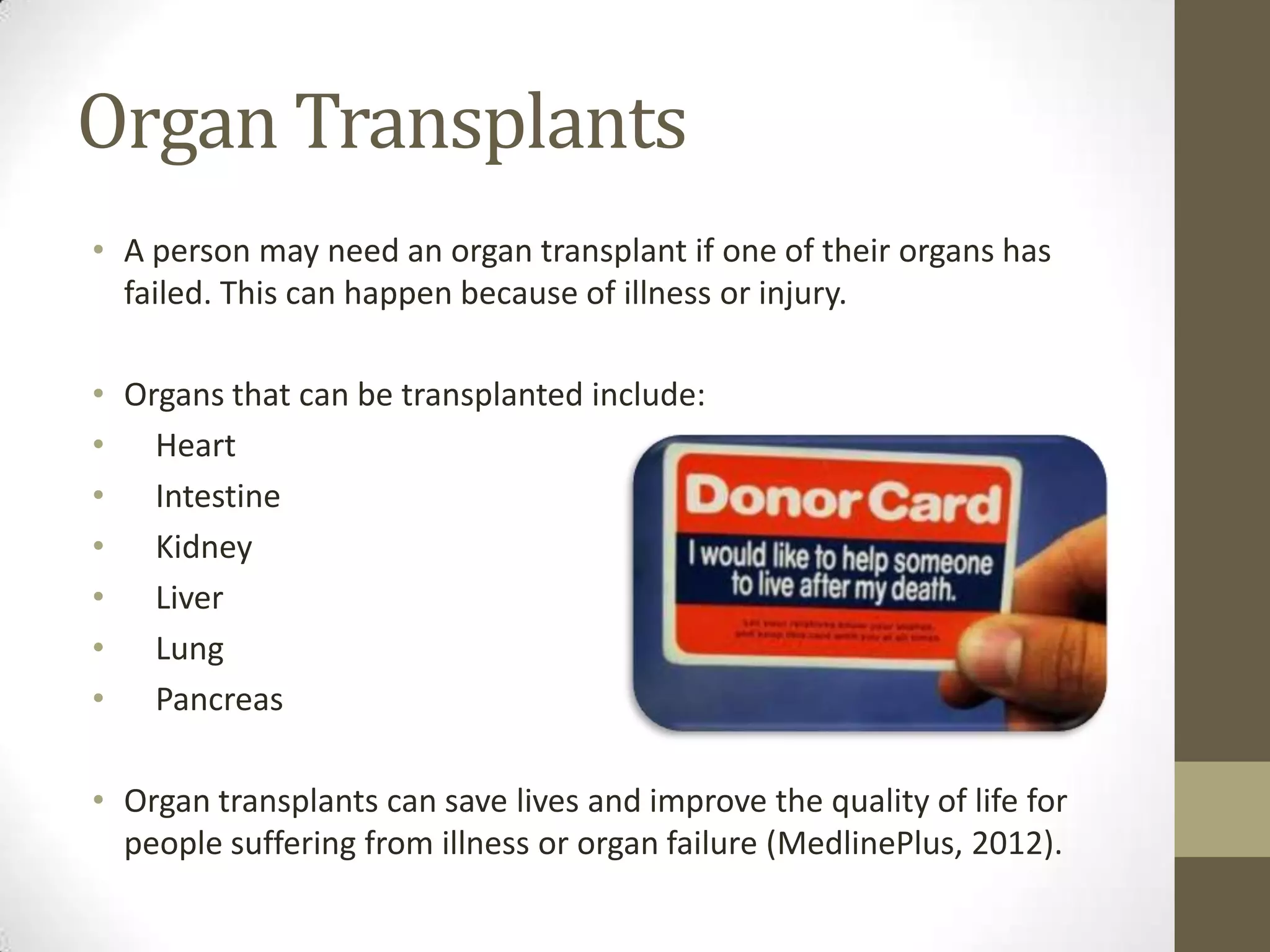 Organ Transplants
• A person may need an organ transplant if one of their organs has
  failed. This can happen because of illness or injury.

• Organs that can be transplanted include:
• Heart
• Intestine
• Kidney
• Liver
• Lung
• Pancreas

• Organ transplants can save lives and improve the quality of life for
  people suffering from illness or organ failure (MedlinePlus, 2012).
 