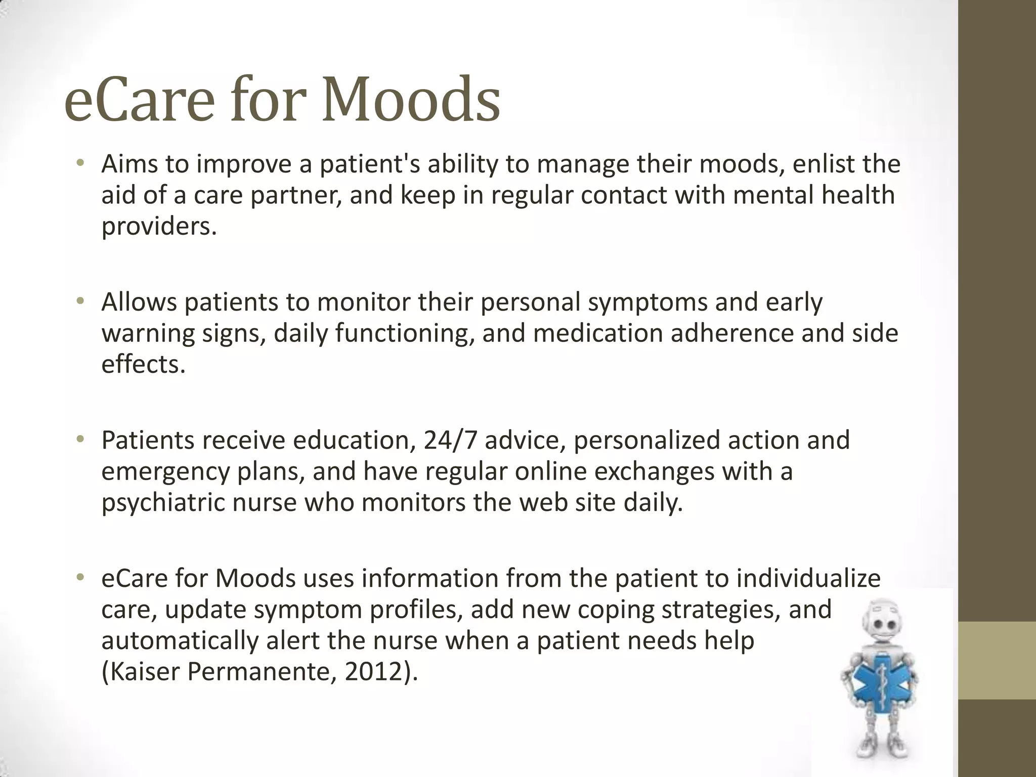 eCare for Moods
• Aims to improve a patient's ability to manage their moods, enlist the
  aid of a care partner, and keep in regular contact with mental health
  providers.

• Allows patients to monitor their personal symptoms and early
  warning signs, daily functioning, and medication adherence and side
  effects.

• Patients receive education, 24/7 advice, personalized action and
  emergency plans, and have regular online exchanges with a
  psychiatric nurse who monitors the web site daily.

• eCare for Moods uses information from the patient to individualize
  care, update symptom profiles, add new coping strategies, and
  automatically alert the nurse when a patient needs help
  (Kaiser Permanente, 2012).
 