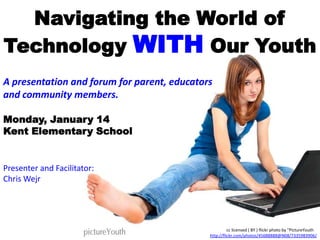 Navigating the World of
Technology WITH Our Youth
A presentation and forum for parent, educators
and community members.

Monday, January 14
Kent Elementary School


Presenter and Facilitator:
Chris Wejr




                                                       cc licensed ( BY ) flickr photo by "PictureYouth":
                                             http://flickr.com/photos/45688888@N08/7335983906/
 