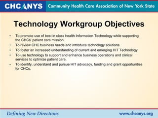 Technology Workgroup Objectives
• To promote use of best in class health Information Technology while supporting
the CHCs’ patient care mission.
• To review CHC business needs and introduce technology solutions.
• To foster an increased understanding of current and emerging HIT Technology.
• To use technology to support and enhance business operations and clinical
services to optimize patient care.
• To identify, understand and pursue HIT advocacy, funding and grant opportunities
for CHCs.
 