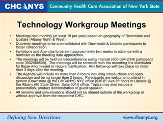 Technology Workgroup Meetings
• Meetings held monthly (at least 10 per year) based on geography of Downstate and
Upstate (Albany North & West).
• Quarterly meetings to be a consolidated with Downstate & Upstate participants to
foster collaboration.
• Invitations and Agendas to be sent approximately two weeks in advance with a
reminder as the meeting date approaches.
• The meetings will be held via teleconference using intercall (800-394-2346 participant
code 3052466509). The meetings will be recorded with the recording link distributed
for those who missed or require clarification. Any follow-up will take place no more
than 3 days after the meeting.
• The Agenda will include no more than 8 topics including introductions and open
discussion and be no longer than 2 hours. Participants are welcome to attend in
person (Downstate @ the CHCANYS NYC office (535 8th Ave 8th floor) or Upstate @
the Albany (90 State Street, Suite 601)) office. Topics may also include a
presentation, product demonstration or guest speaker.
• All remarks and conversations should not be shared outside of the workgroup or
without approval from the respective CHC.
 