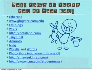 Pull Some Of These
               Out Of Your Hat!
      ✴ Etherpad
      ✴ www.glogster.com/edu
      ✴ Edublogs
      ✴ Wikis
      ✴ http://notaland.com/
      ✴ Tiny Chat
      ✴ Animoto
      ✴ Ning
      ✴ Wordle and Wordia
      ✴ Photo Story (you know this one )
      ✴ http://theweekinrap.com/
      ✴ http://www.cnn.com/studentnews/

Monday, September 28, 2009
 