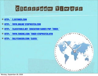 Classroom Timers
✴ http://e.ggtimer.com
✴ http://www.online-stopwatch.com
✴ http://classtools.net/education-games-php/timer/
✴ http://www.timeme.com/timer-stopwatch.htm
✴ http://billychasen.com/clock/




Monday, September 28, 2009
 